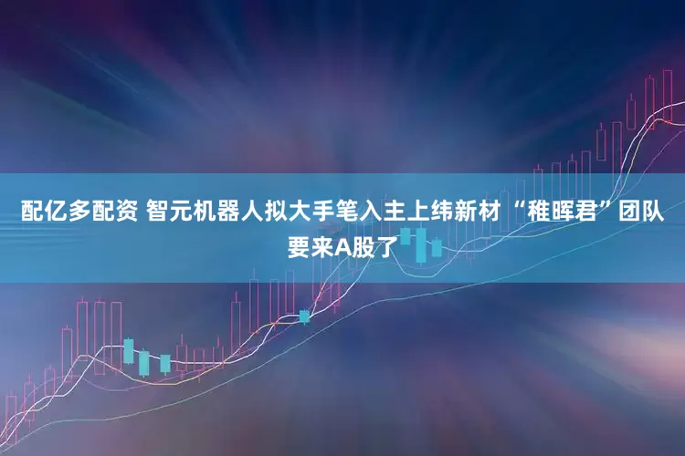 配亿多配资 智元机器人拟大手笔入主上纬新材 “稚晖君”团队要来A股了