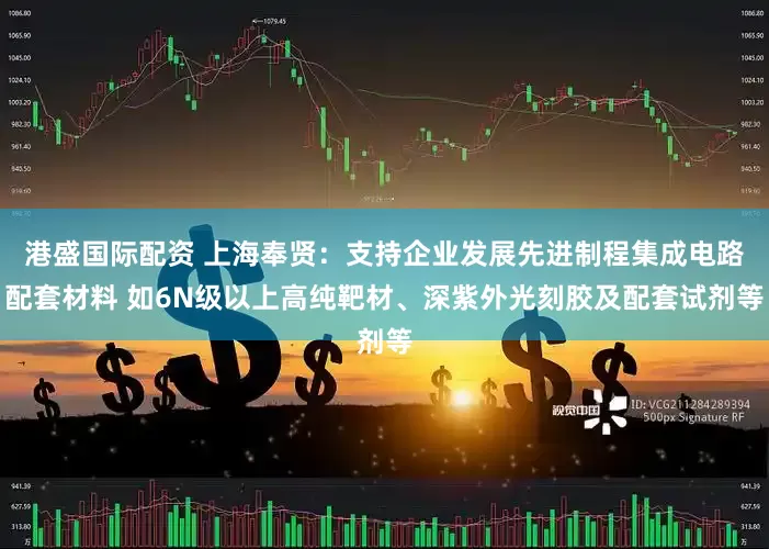 港盛国际配资 上海奉贤：支持企业发展先进制程集成电路配套材料 如6N级以上高纯靶材、深紫外光刻胶及配套试剂等