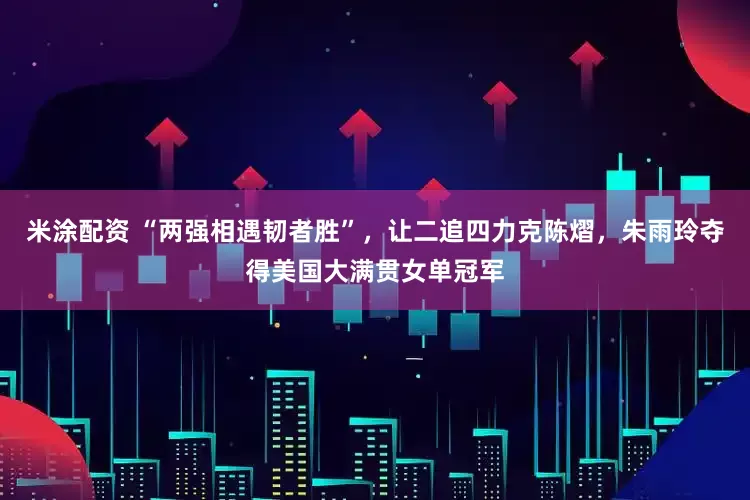 米涂配资 “两强相遇韧者胜”，让二追四力克陈熠，朱雨玲夺得美国大满贯女单冠军
