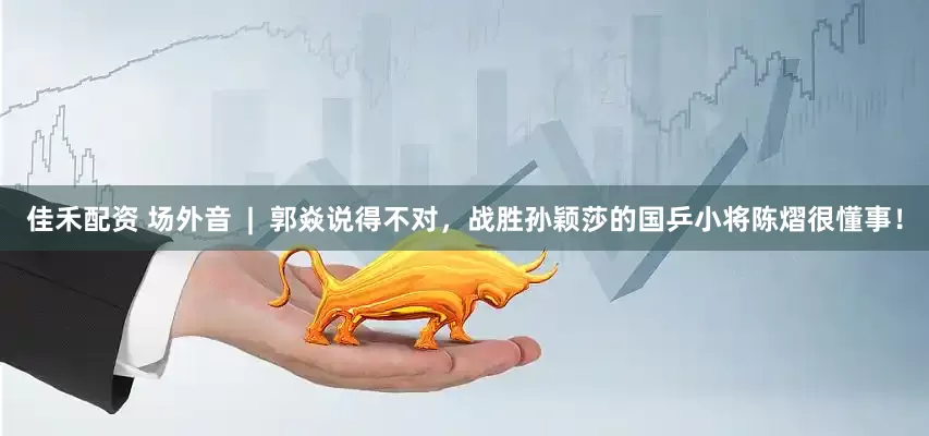 佳禾配资 场外音  |  郭焱说得不对，战胜孙颖莎的国乒小将陈熠很懂事！