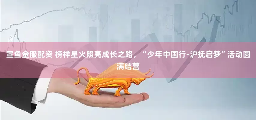宣鱼金服配资 榜样星火照亮成长之路，“少年中国行-沪抚启梦”活动圆满结营