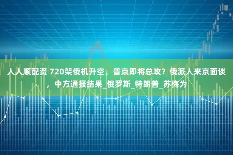 人人顺配资 720架俄机升空，普京即将总攻？俄派人来京面谈，中方通报结果_俄罗斯_特朗普_苏梅为