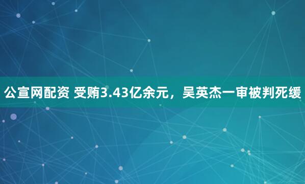 公宣网配资 受贿3.43亿余元，吴英杰一审被判死缓