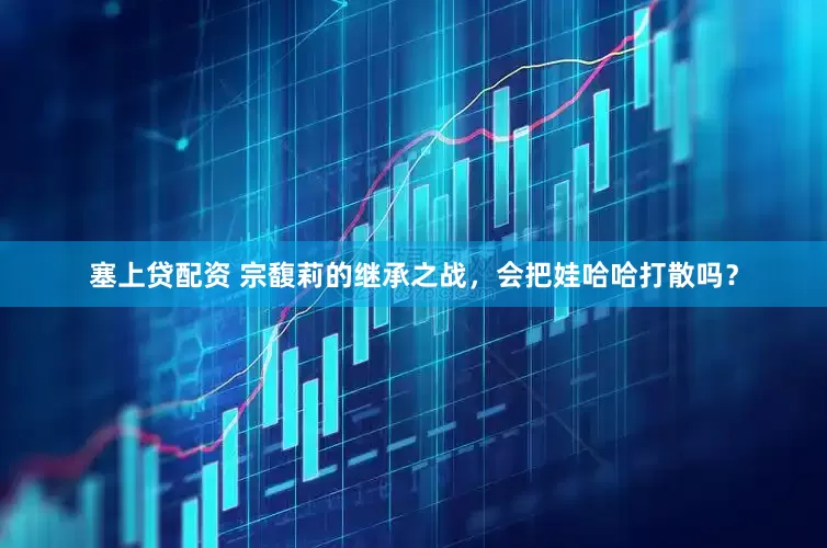 塞上贷配资 宗馥莉的继承之战，会把娃哈哈打散吗？
