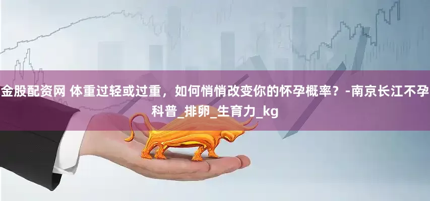 金股配资网 体重过轻或过重，如何悄悄改变你的怀孕概率？-南京长江不孕科普_排卵_生育力_kg