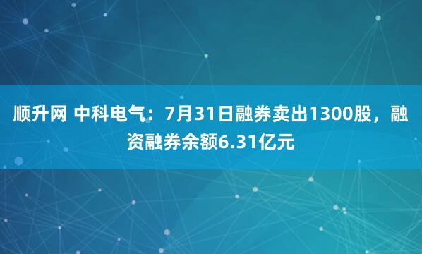 顺升网 中科电气：7月31日融券卖出1300股，融资融券余额6.31亿元