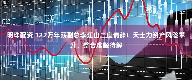 明珠配资 122万年薪副总李江山二度请辞！天士力资产风险攀升、整合难题待解