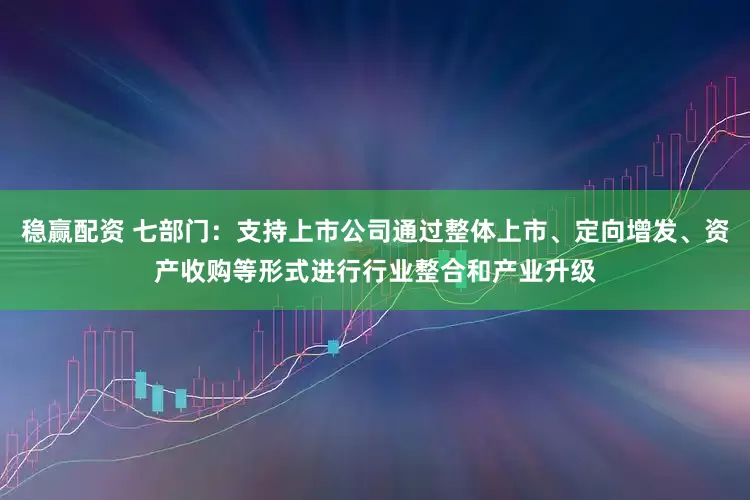 稳赢配资 七部门：支持上市公司通过整体上市、定向增发、资产收购等形式进行行业整合和产业升级