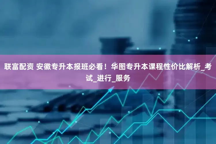 联富配资 安徽专升本报班必看！华图专升本课程性价比解析_考试_进行_服务