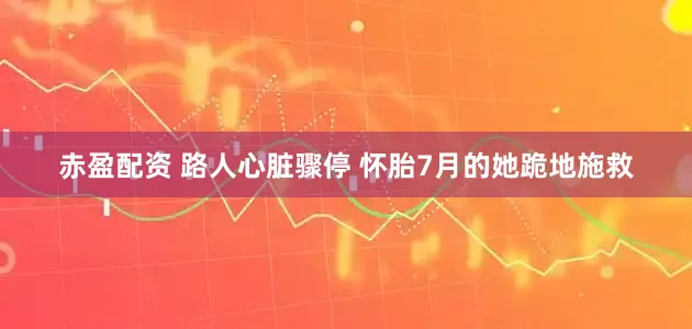 赤盈配资 路人心脏骤停 怀胎7月的她跪地施救