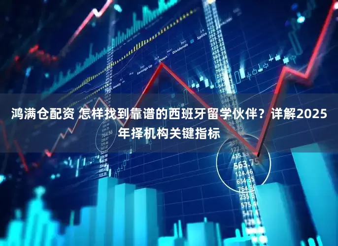 鸿满仓配资 怎样找到靠谱的西班牙留学伙伴？详解2025年择机构关键指标