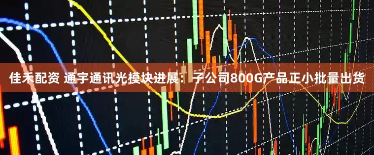 佳禾配资 通宇通讯光模块进展：子公司800G产品正小批量出货