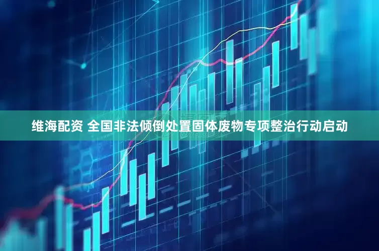 维海配资 全国非法倾倒处置固体废物专项整治行动启动