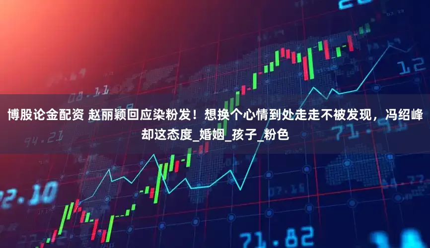 博股论金配资 赵丽颖回应染粉发!想换个心情到处走走不被发现,冯绍峰却这态度_婚姻_孩子_粉色