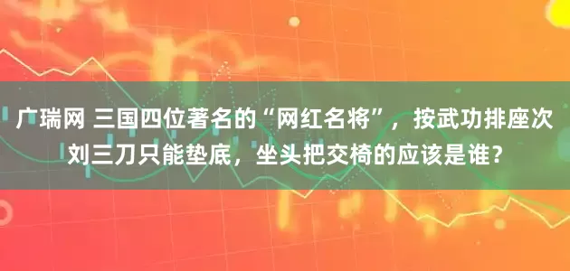 广瑞网 三国四位著名的“网红名将”，按武功排座次刘三刀只能垫底，坐头把交椅的应该是谁？
