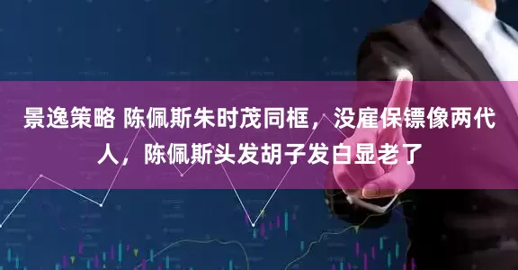 景逸策略 陈佩斯朱时茂同框，没雇保镖像两代人，陈佩斯头发胡子发白显老了