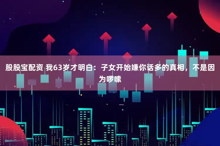 股股宝配资 我63岁才明白：子女开始嫌你话多的真相，不是因为啰嗦