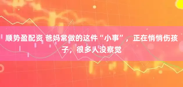 顺势盈配资 爸妈常做的这件“小事”，正在悄悄伤孩子，很多人没察觉