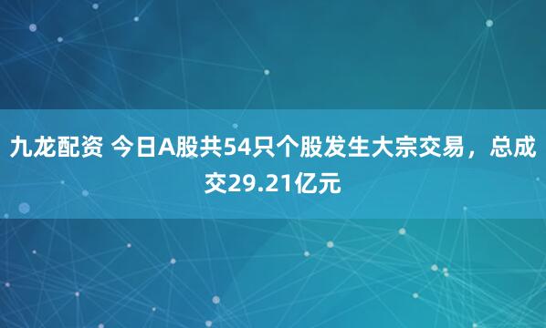 九龙配资 今日A股共54只个股发生大宗交易，总成交29.21亿元