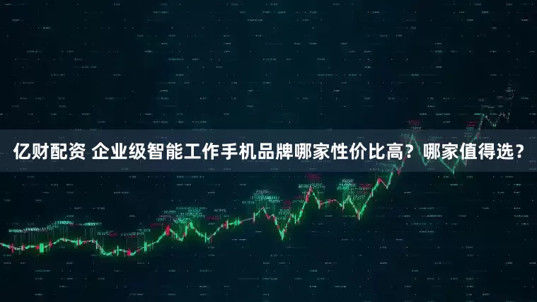 亿财配资 企业级智能工作手机品牌哪家性价比高？哪家值得选？