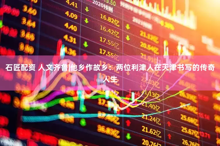石匠配资 人文齐鲁|他乡作故乡：两位利津人在天津书写的传奇人生