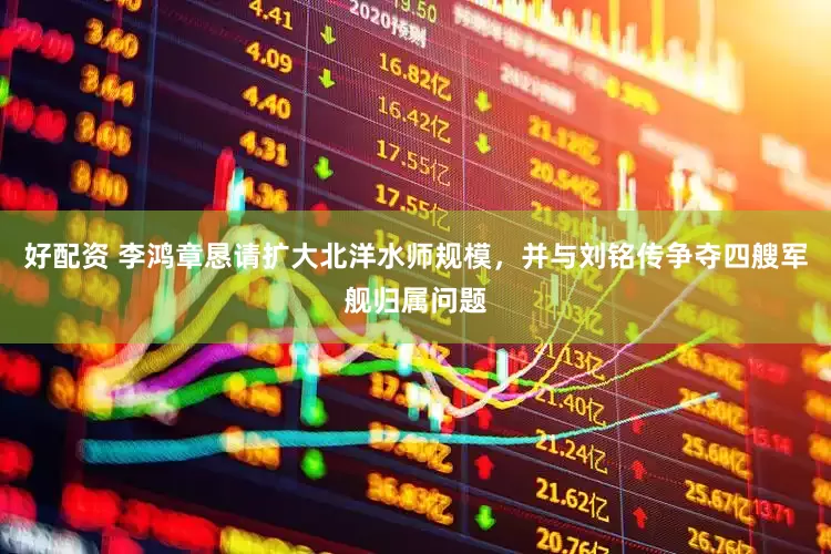 好配资 李鸿章恳请扩大北洋水师规模，并与刘铭传争夺四艘军舰归属问题
