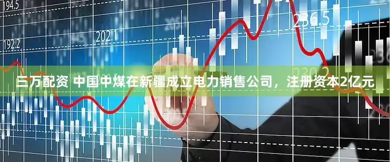 三万配资 中国中煤在新疆成立电力销售公司，注册资本2亿元