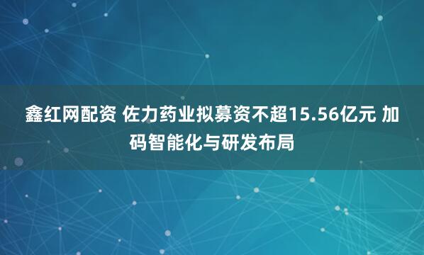 鑫红网配资 佐力药业拟募资不超15.56亿元 加码智能化与研发布局