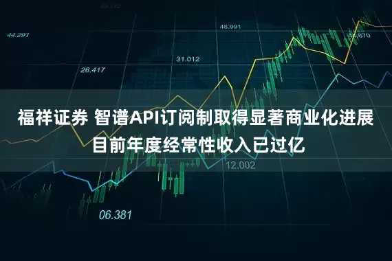 福祥证券 智谱API订阅制取得显著商业化进展 目前年度经常性收入已过亿
