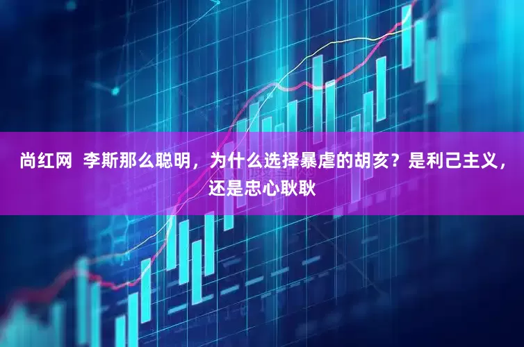 尚红网  李斯那么聪明，为什么选择暴虐的胡亥？是利己主义，还是忠心耿耿