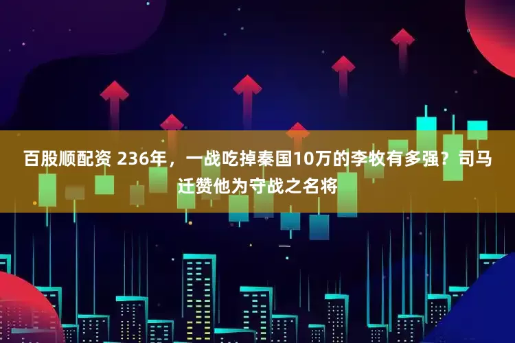 百股顺配资 236年，一战吃掉秦国10万的李牧有多强？司马迁赞他为守战之名将