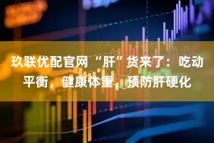 玖联优配官网 “肝”货来了：吃动平衡，健康体重，预防肝硬化