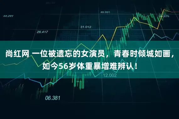 尚红网 一位被遗忘的女演员，青春时倾城如画，如今56岁体重暴增难辨认！