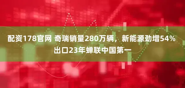 配资178官网 奇瑞销量280万辆，新能源劲增54% 出口23年蝉联中国第一
