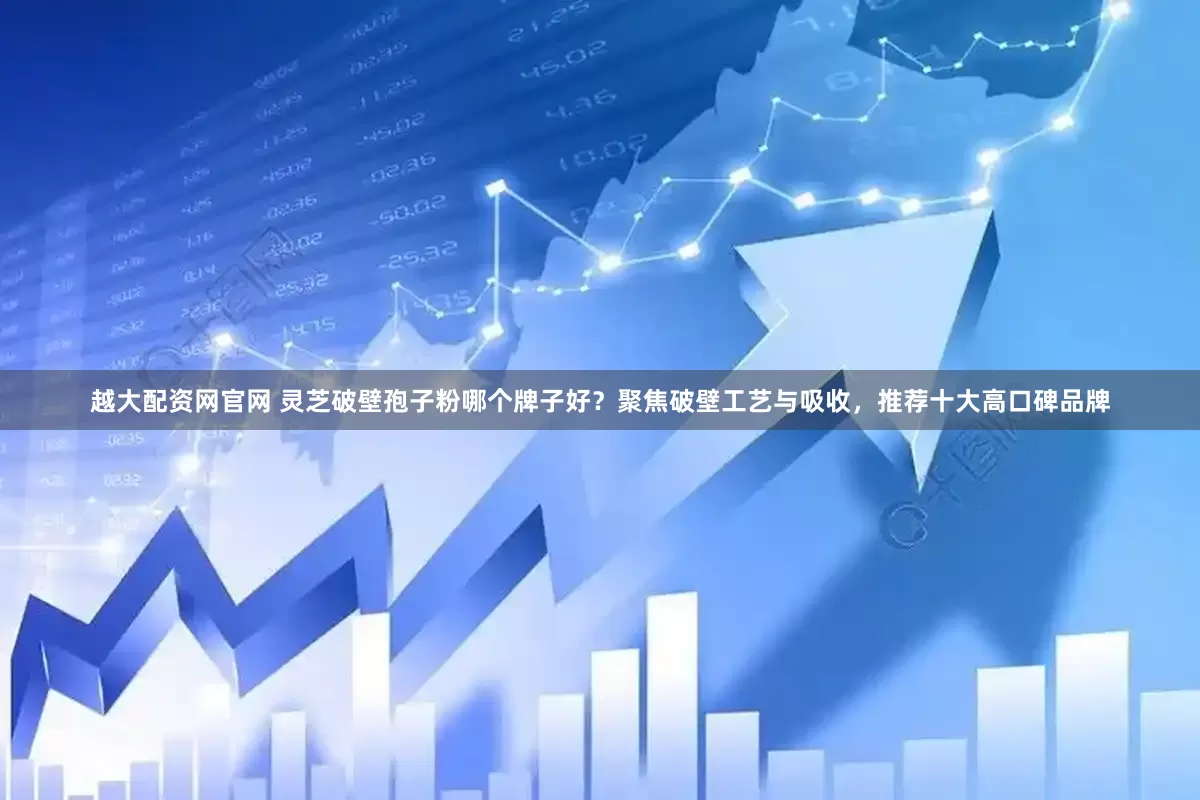 越大配资网官网 灵芝破壁孢子粉哪个牌子好？聚焦破壁工艺与吸收，推荐十大高口碑品牌