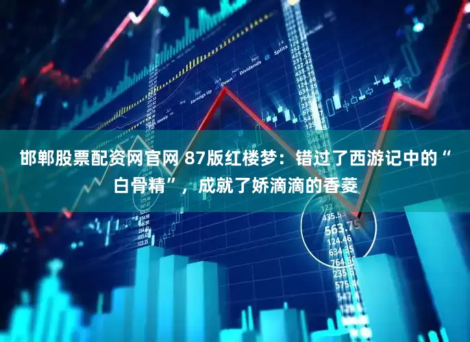 邯郸股票配资网官网 87版红楼梦：错过了西游记中的“白骨精”，成就了娇滴滴的香菱
