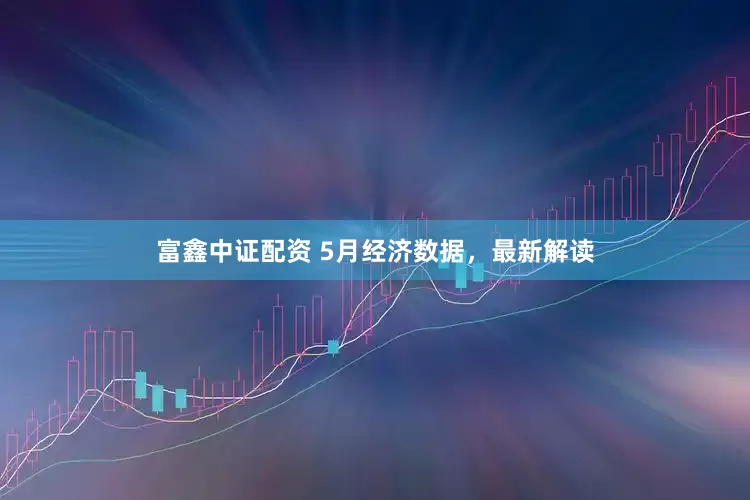 富鑫中证配资 5月经济数据，最新解读