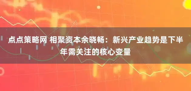 点点策略网 相聚资本余晓畅：新兴产业趋势是下半年需关注的核心变量