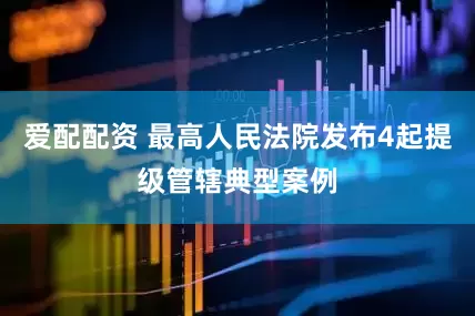 爱配配资 最高人民法院发布4起提级管辖典型案例
