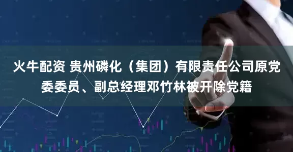 火牛配资 贵州磷化（集团）有限责任公司原党委委员、副总经理邓竹林被开除党籍