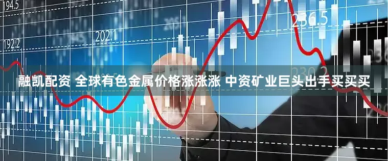 融凯配资 全球有色金属价格涨涨涨 中资矿业巨头出手买买买