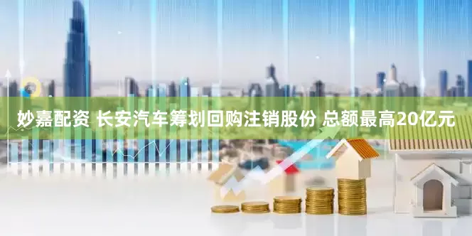 妙嘉配资 长安汽车筹划回购注销股份 总额最高20亿元